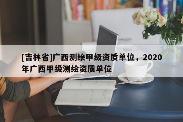 [吉林省]廣西測繪甲級資質單位，2020年廣西甲級測繪資質單位