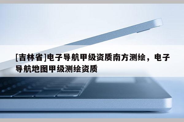[吉林省]電子導(dǎo)航甲級(jí)資質(zhì)南方測(cè)繪，電子導(dǎo)航地圖甲級(jí)測(cè)繪資質(zhì)