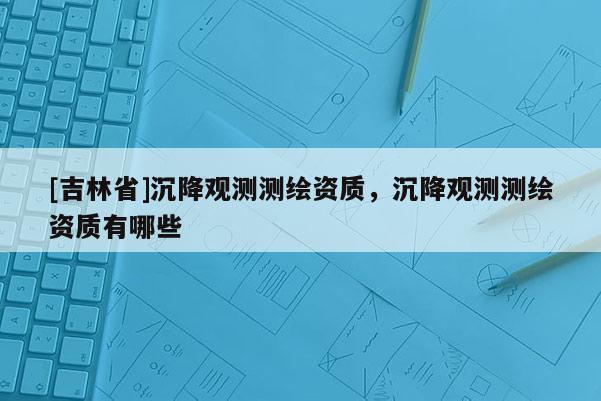 [吉林省]沉降觀測測繪資質，沉降觀測測繪資質有哪些