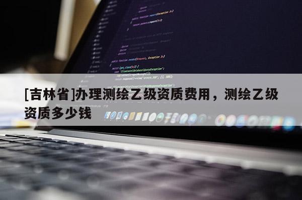 [吉林省]辦理測繪乙級資質(zhì)費(fèi)用，測繪乙級資質(zhì)多少錢