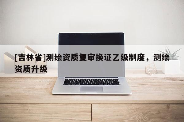 [吉林省]測(cè)繪資質(zhì)復(fù)審換證乙級(jí)制度，測(cè)繪資質(zhì)升級(jí)
