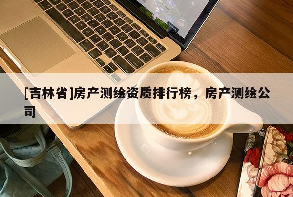 [吉林省]房產測繪資質排行榜，房產測繪公司
