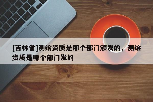[吉林省]測繪資質是那個部門頒發的，測繪資質是哪個部門發的