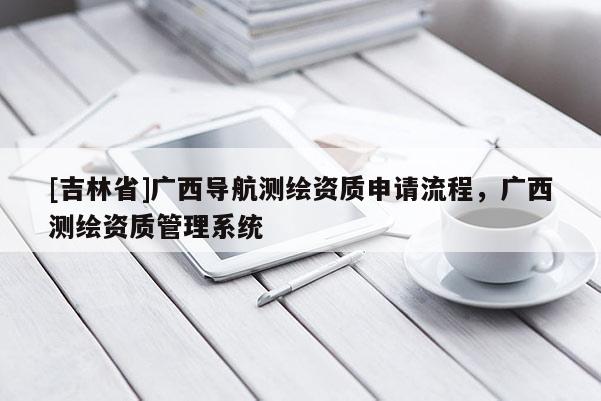 [吉林省]廣西導航測繪資質申請流程，廣西測繪資質管理系統