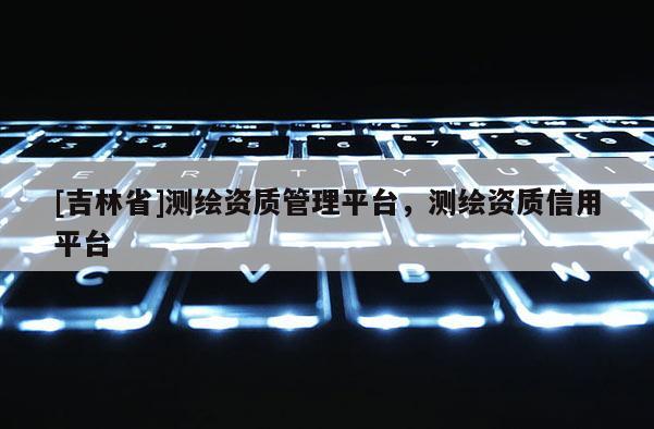 [吉林省]測繪資質(zhì)管理平臺，測繪資質(zhì)信用平臺