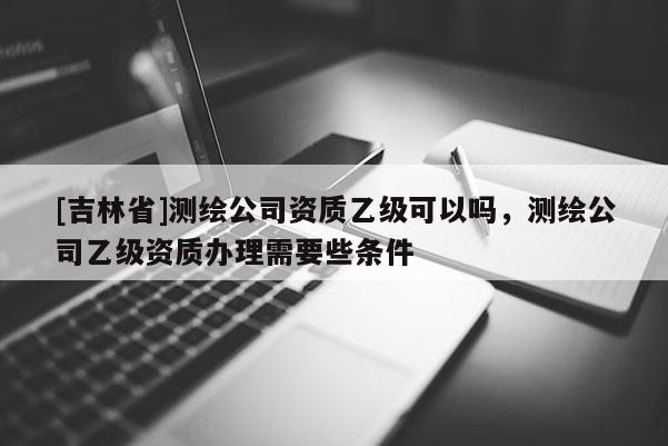 [吉林省]測繪公司資質(zhì)乙級可以嗎，測繪公司乙級資質(zhì)辦理需要些條件
