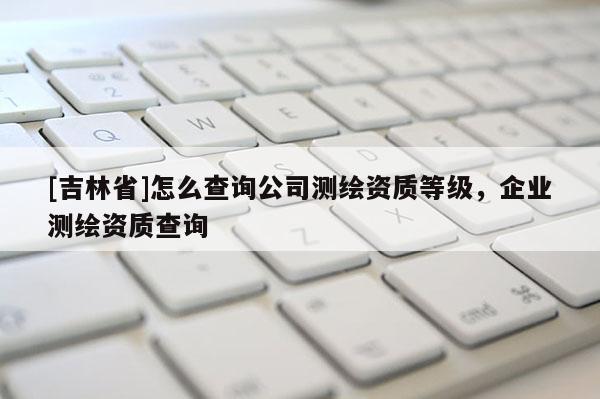 [吉林省]怎么查詢公司測繪資質等級，企業測繪資質查詢
