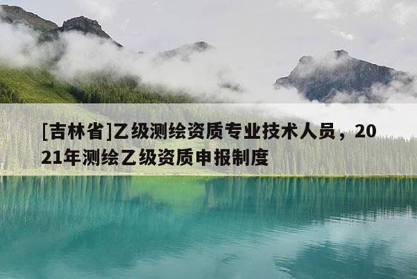 [吉林省]乙級測繪資質專業技術人員，2021年測繪乙級資質申報制度