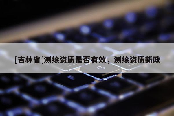 [吉林省]測繪資質是否有效，測繪資質新政
