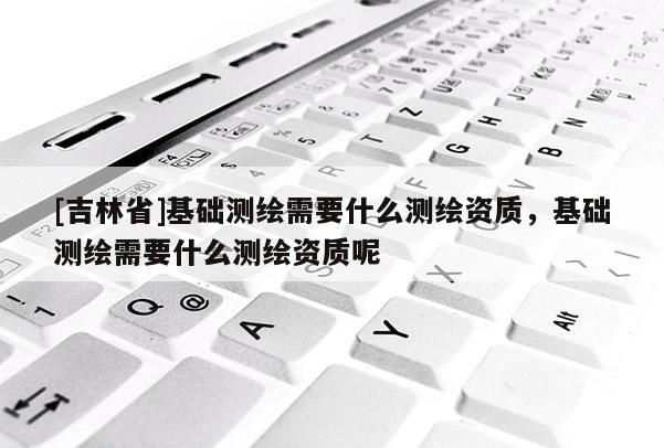 [吉林省]基礎測繪需要什么測繪資質，基礎測繪需要什么測繪資質呢