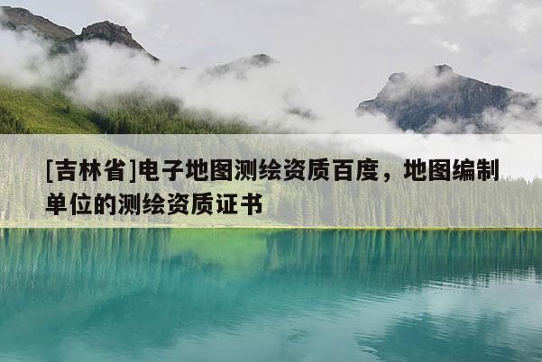[吉林省]電子地圖測繪資質(zhì)百度，地圖編制單位的測繪資質(zhì)證書
