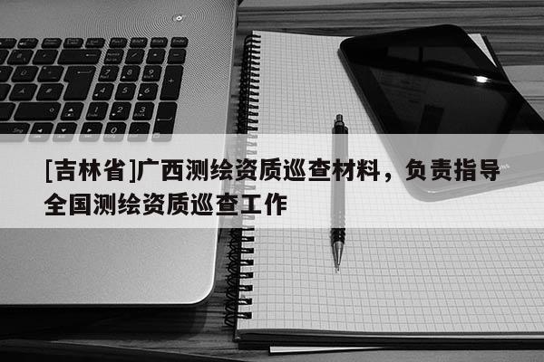 [吉林省]廣西測繪資質(zhì)巡查材料，負(fù)責(zé)指導(dǎo)全國測繪資質(zhì)巡查工作