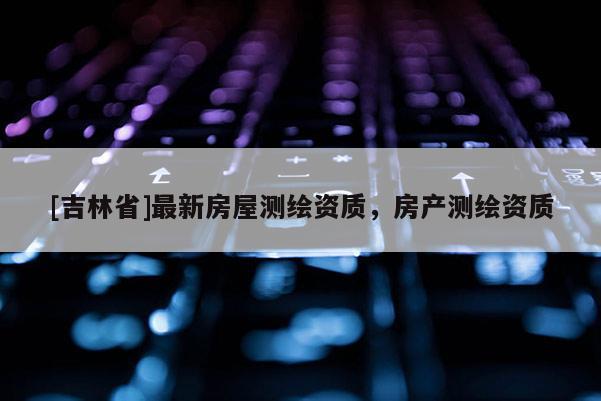 [吉林省]最新房屋測(cè)繪資質(zhì)，房產(chǎn)測(cè)繪資質(zhì)