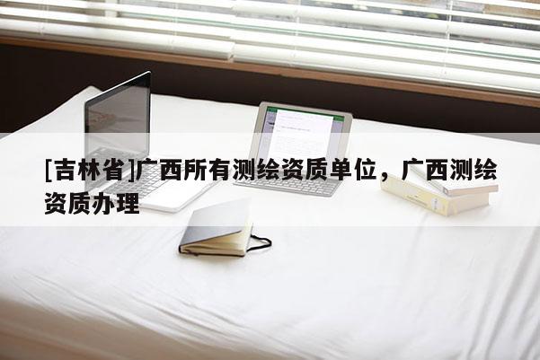 [吉林省]廣西所有測(cè)繪資質(zhì)單位，廣西測(cè)繪資質(zhì)辦理