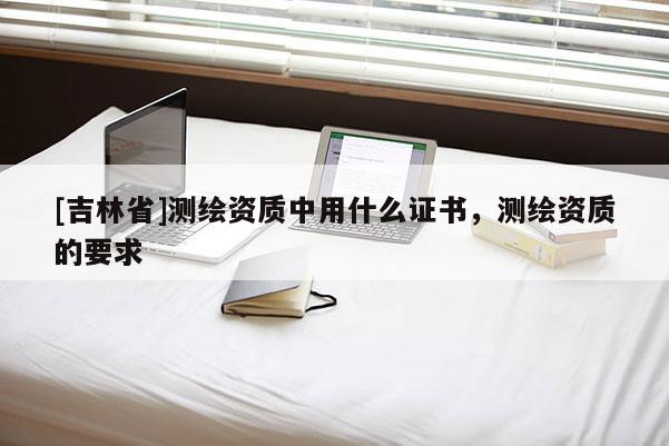 [吉林省]測繪資質中用什么證書，測繪資質的要求