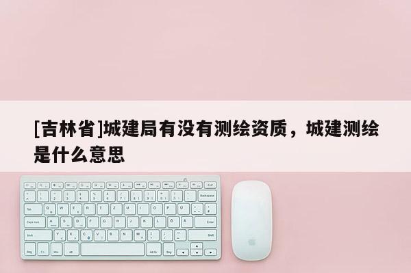 [吉林省]城建局有沒有測繪資質(zhì)，城建測繪是什么意思