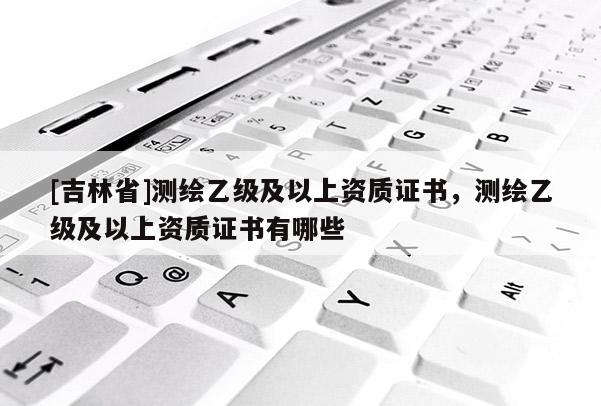 [吉林省]測繪乙級及以上資質證書，測繪乙級及以上資質證書有哪些