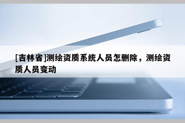 [吉林省]測繪資質(zhì)系統(tǒng)人員怎刪除，測繪資質(zhì)人員變動