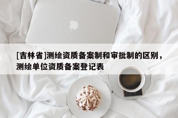 [吉林省]測繪資質(zhì)備案制和審批制的區(qū)別，測繪單位資質(zhì)備案登記表