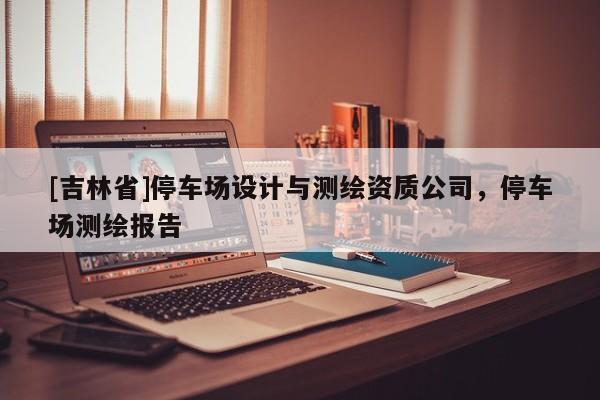 [吉林省]停車場(chǎng)設(shè)計(jì)與測(cè)繪資質(zhì)公司，停車場(chǎng)測(cè)繪報(bào)告