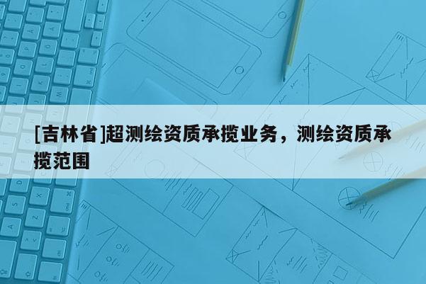 [吉林省]超測繪資質承攬業務，測繪資質承攬范圍