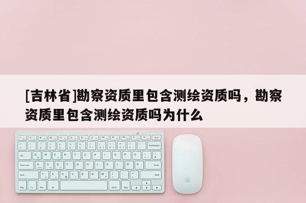 [吉林省]勘察資質里包含測繪資質嗎，勘察資質里包含測繪資質嗎為什么