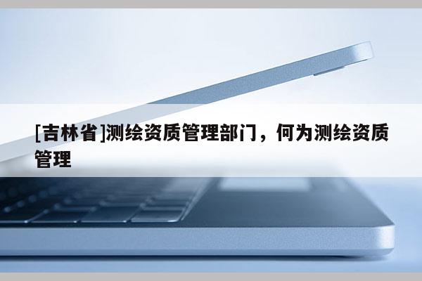 [吉林省]測繪資質管理部門，何為測繪資質管理
