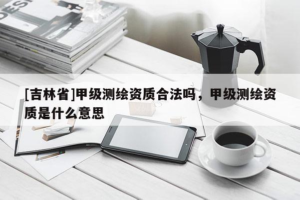 [吉林省]甲級測繪資質合法嗎，甲級測繪資質是什么意思