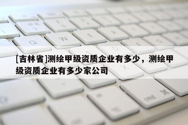 [吉林省]測繪甲級資質企業有多少，測繪甲級資質企業有多少家公司