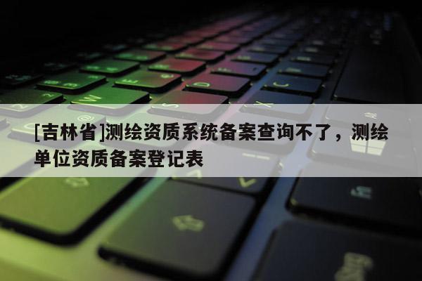 [吉林省]測繪資質系統備案查詢不了，測繪單位資質備案登記表