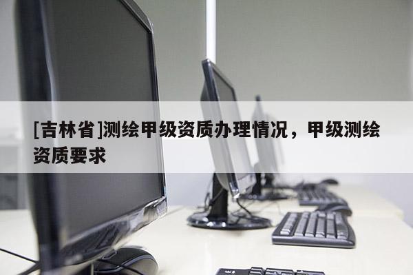 [吉林省]測繪甲級(jí)資質(zhì)辦理情況，甲級(jí)測繪資質(zhì)要求