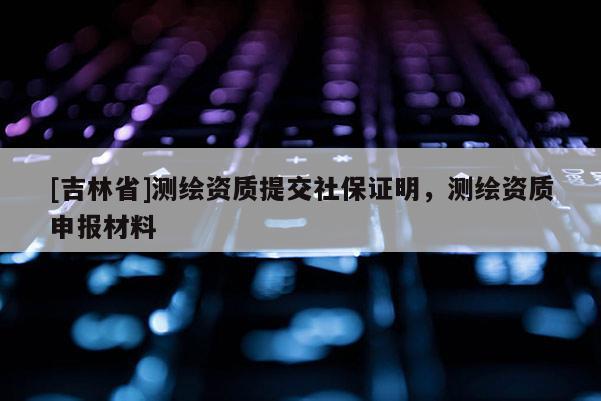 [吉林省]測繪資質提交社保證明，測繪資質申報材料