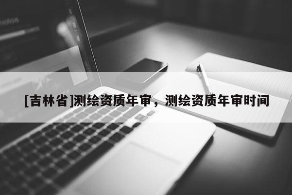 [吉林省]測繪資質年審，測繪資質年審時間