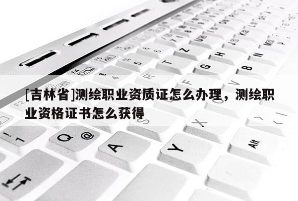 [吉林省]測繪職業資質證怎么辦理，測繪職業資格證書怎么獲得