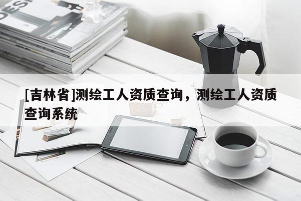 [吉林省]測繪工人資質(zhì)查詢，測繪工人資質(zhì)查詢系統(tǒng)
