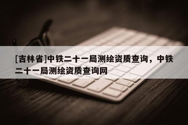 [吉林省]中鐵二十一局測繪資質查詢，中鐵二十一局測繪資質查詢網