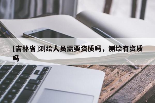 [吉林省]測繪人員需要資質嗎，測繪有資質嗎