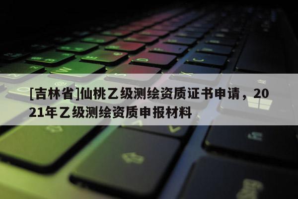 [吉林省]仙桃乙級測繪資質證書申請，2021年乙級測繪資質申報材料