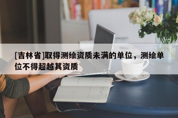 [吉林省]取得測繪資質未滿的單位，測繪單位不得超越其資質