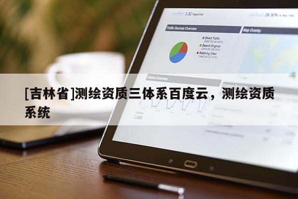 [吉林省]測繪資質(zhì)三體系百度云，測繪資質(zhì)系統(tǒng)