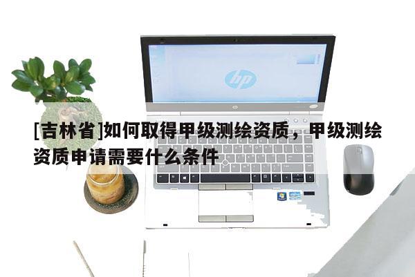 [吉林省]如何取得甲級測繪資質，甲級測繪資質申請需要什么條件