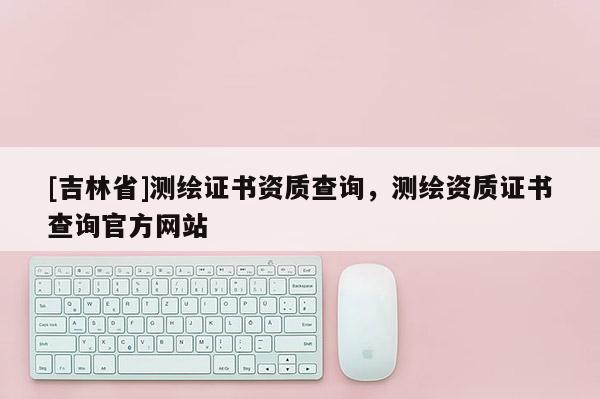 [吉林省]測繪證書資質(zhì)查詢，測繪資質(zhì)證書查詢官方網(wǎng)站