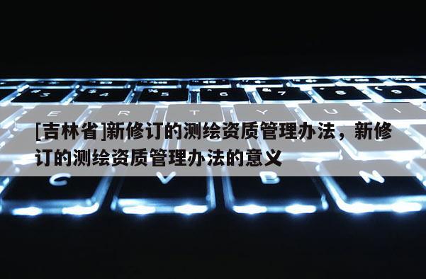 [吉林省]新修訂的測繪資質管理辦法，新修訂的測繪資質管理辦法的意義