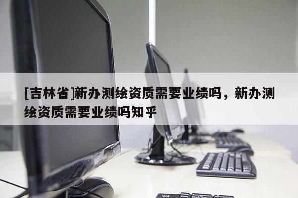 [吉林省]新辦測繪資質需要業績嗎，新辦測繪資質需要業績嗎知乎