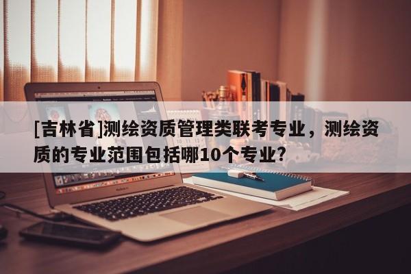 [吉林省]測繪資質(zhì)管理類聯(lián)考專業(yè)，測繪資質(zhì)的專業(yè)范圍包括哪10個專業(yè)?