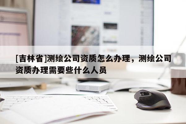 [吉林省]測繪公司資質(zhì)怎么辦理，測繪公司資質(zhì)辦理需要些什么人員
