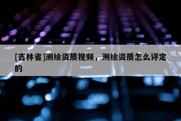 [吉林省]測繪資質(zhì)視頻，測繪資質(zhì)怎么評定的