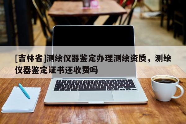 [吉林省]測繪儀器鑒定辦理測繪資質，測繪儀器鑒定證書還收費嗎