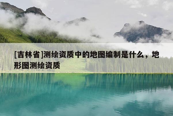 [吉林省]測繪資質中的地圖編制是什么，地形圖測繪資質