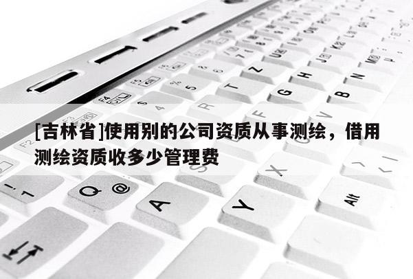[吉林省]使用別的公司資質從事測繪，借用測繪資質收多少管理費
